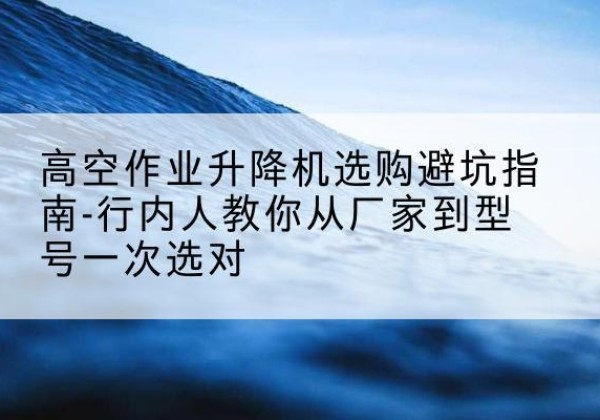 高唐升降平台厂家-高空作业升降机选购避坑指南-行内人教你从厂家到型号一次选对