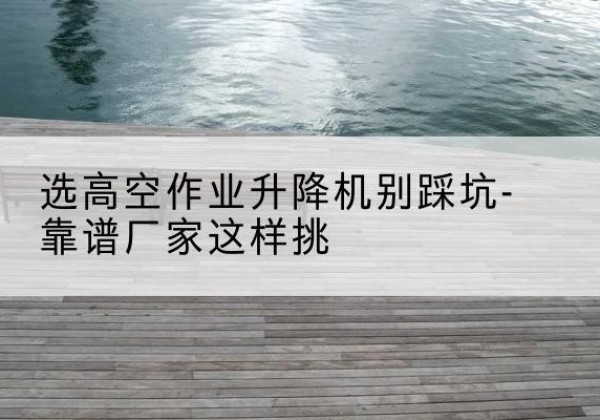 高唐剪叉式升降机厂家-选高空作业升降机别踩坑-靠谱厂家这样挑