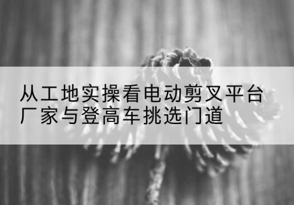 高唐电动剪叉升降平台厂家-从工地实操看电动剪叉平台厂家与登高车挑选门道